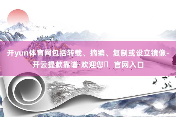开yun体育网包括转载、摘编、复制或设立镜像-开云提款靠谱·欢迎您✅ 官网入口