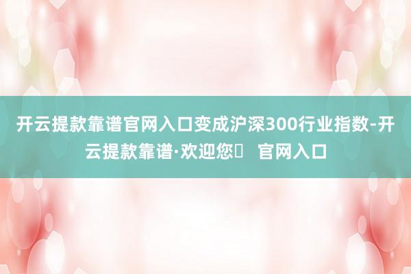 开云提款靠谱官网入口变成沪深300行业指数-开云提款靠谱·欢迎您✅ 官网入口