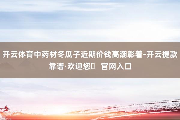 开云体育中药材冬瓜子近期价钱高潮彰着-开云提款靠谱·欢迎您✅ 官网入口