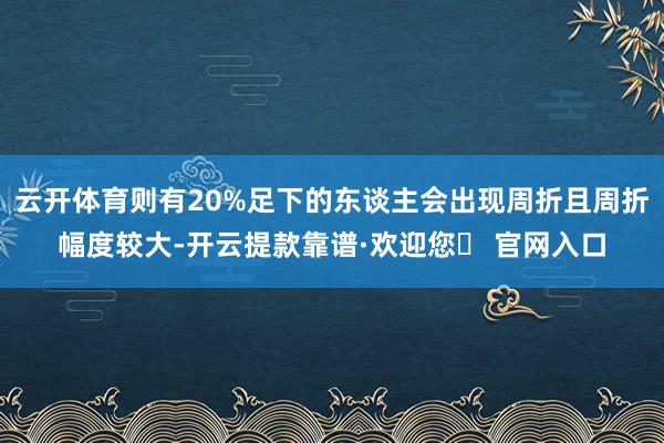 云开体育则有20%足下的东谈主会出现周折且周折幅度较大-开云提款靠谱·欢迎您✅ 官网入口