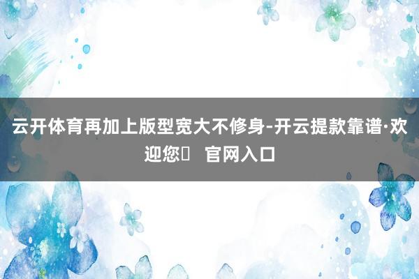 云开体育再加上版型宽大不修身-开云提款靠谱·欢迎您✅ 官网入口