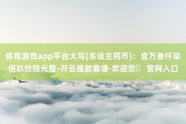 体育游戏app平台大写(东谈主民币)：壹万叁仟柒佰玖拾陆元整-开云提款靠谱·欢迎您✅ 官网入口