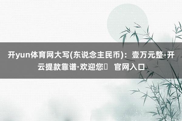 开yun体育网大写(东说念主民币)：壹万元整-开云提款靠谱·欢迎您✅ 官网入口