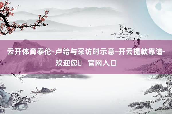 云开体育泰伦-卢给与采访时示意-开云提款靠谱·欢迎您✅ 官网入口