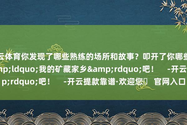 开云体育你发现了哪些熟练的场所和故事？叩开了你哪些牵挂？一都掀开&ldquo;我的矿藏家乡&rdquo;吧！    -开云提款靠谱·欢迎您✅ 官网入口