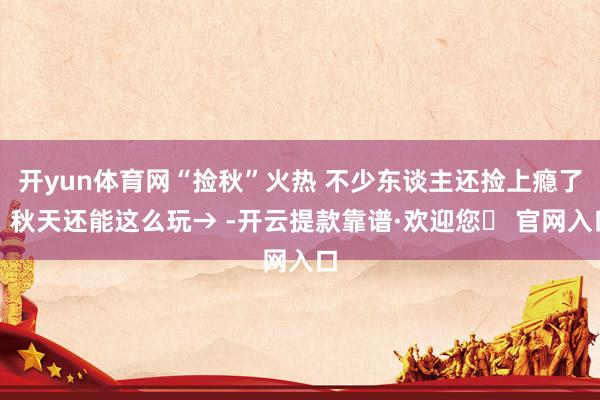 开yun体育网“捡秋”火热 不少东谈主还捡上瘾了，秋天还能这么玩→ -开云提款靠谱·欢迎您✅ 官网入口