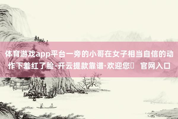 体育游戏app平台一旁的小哥在女子相当自信的动作下羞红了脸-开云提款靠谱·欢迎您✅ 官网入口
