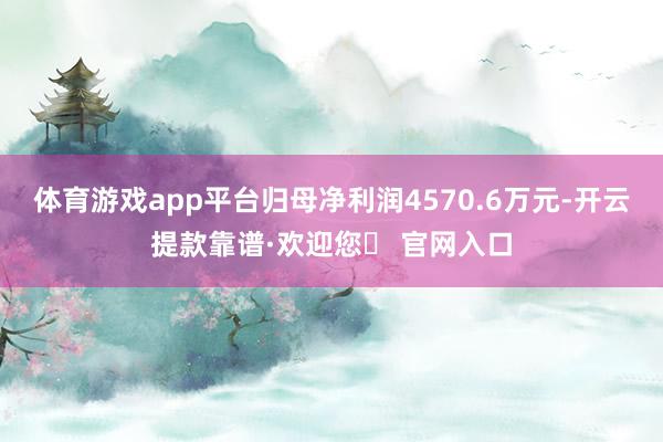 体育游戏app平台归母净利润4570.6万元-开云提款靠谱·欢迎您✅ 官网入口