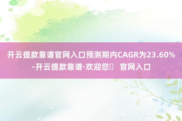 开云提款靠谱官网入口预测期内CAGR为23.60%-开云提款靠谱·欢迎您✅ 官网入口