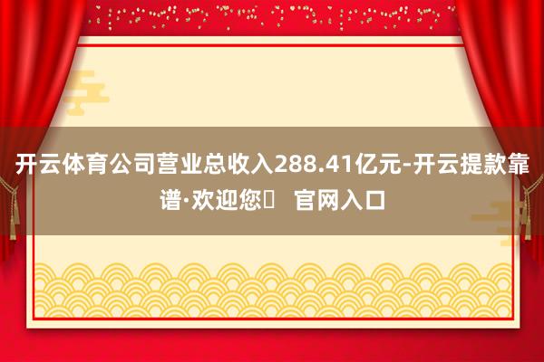 开云体育公司营业总收入288.41亿元-开云提款靠谱·欢迎您✅ 官网入口