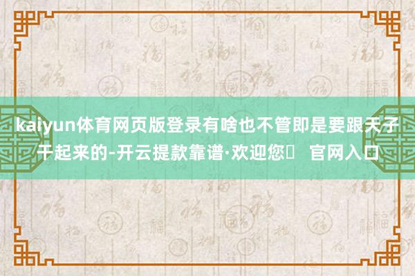 kaiyun体育网页版登录有啥也不管即是要跟天子干起来的-开云提款靠谱·欢迎您✅ 官网入口