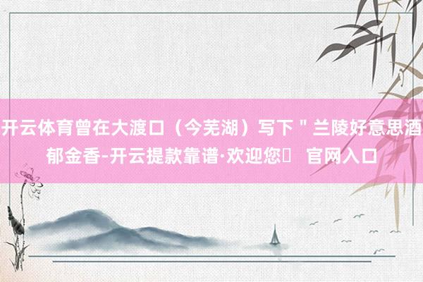 开云体育曾在大渡口（今芜湖）写下＂兰陵好意思酒郁金香-开云提款靠谱·欢迎您✅ 官网入口