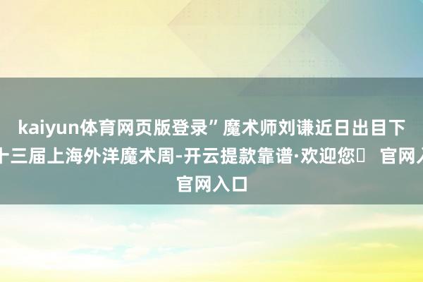 kaiyun体育网页版登录”魔术师刘谦近日出目下第十三届上海外洋魔术周-开云提款靠谱·欢迎您✅ 官网入口