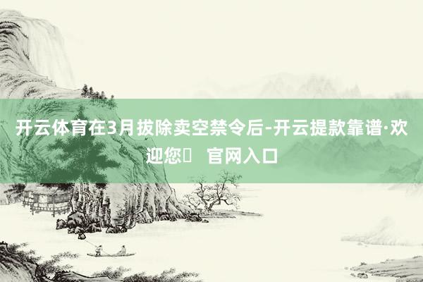 开云体育在3月拔除卖空禁令后-开云提款靠谱·欢迎您✅ 官网入口