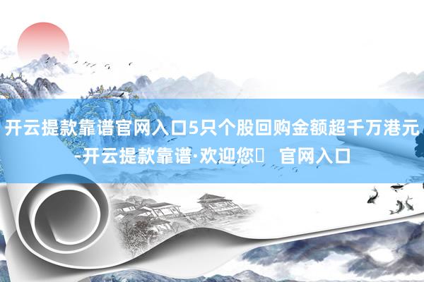 开云提款靠谱官网入口5只个股回购金额超千万港元-开云提款靠谱·欢迎您✅ 官网入口