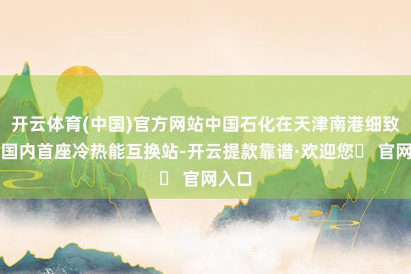 开云体育(中国)官方网站中国石化在天津南港细致投用国内首座冷热能互换站-开云提款靠谱·欢迎您✅ 官网入口