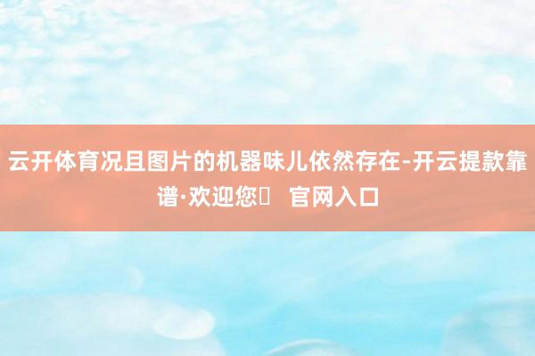 云开体育况且图片的机器味儿依然存在-开云提款靠谱·欢迎您✅ 官网入口