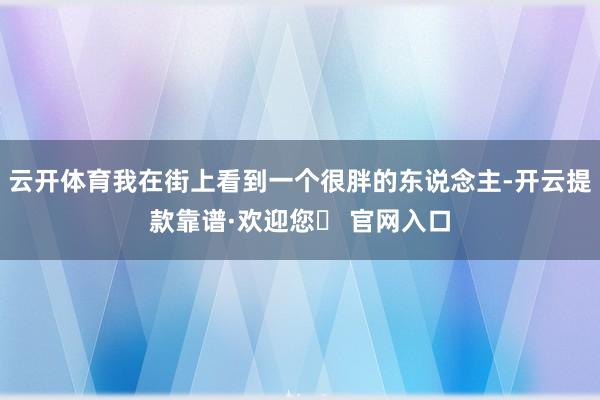 云开体育我在街上看到一个很胖的东说念主-开云提款靠谱·欢迎您✅ 官网入口