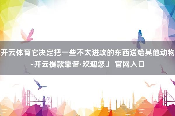 开云体育它决定把一些不太进攻的东西送给其他动物-开云提款靠谱·欢迎您✅ 官网入口