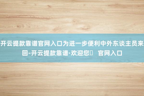 开云提款靠谱官网入口为进一步便利中外东谈主员来回-开云提款靠谱·欢迎您✅ 官网入口