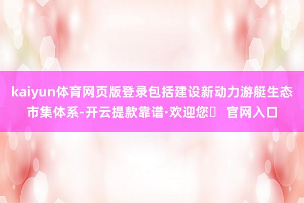 kaiyun体育网页版登录包括建设新动力游艇生态市集体系-开云提款靠谱·欢迎您✅ 官网入口