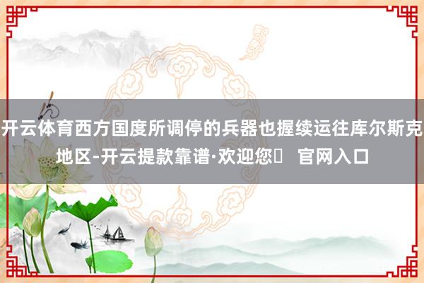 开云体育西方国度所调停的兵器也握续运往库尔斯克地区-开云提款靠谱·欢迎您✅ 官网入口