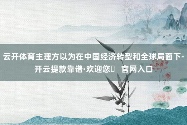 云开体育主理方以为在中国经济转型和全球局面下-开云提款靠谱·欢迎您✅ 官网入口