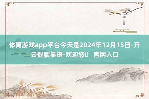 体育游戏app平台今天是2024年12月15日-开云提款靠谱·欢迎您✅ 官网入口