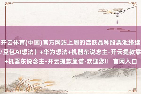 开云体育(中国)官方网站上周的活跃品种股票池络续在AI（文生视屏/抖音/豆包AI想法）+华为想法+机器东说念主-开云提款靠谱·欢迎您✅ 官网入口