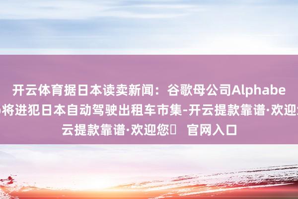 开云体育据日本读卖新闻：谷歌母公司Alphabet旗下Waymo将进犯日本自动驾驶出租车市集-开云提款靠谱·欢迎您✅ 官网入口
