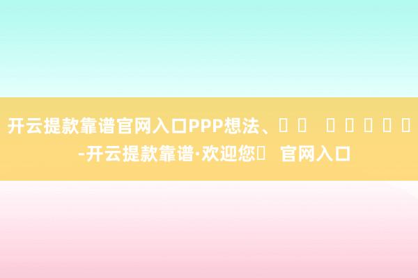 开云提款靠谱官网入口PPP想法、		  					  -开云提款靠谱·欢迎您✅ 官网入口