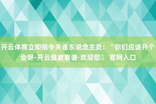 开云体育立即指令关连东说念主员：“你们应该开个会呀-开云提款靠谱·欢迎您✅ 官网入口