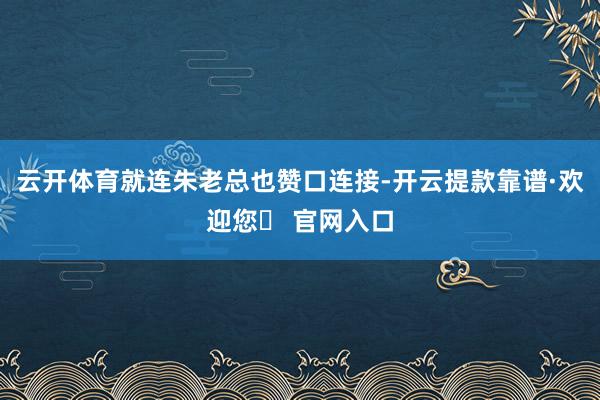 云开体育就连朱老总也赞口连接-开云提款靠谱·欢迎您✅ 官网入口