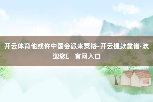 开云体育他或许中国会派来粟裕-开云提款靠谱·欢迎您✅ 官网入口
