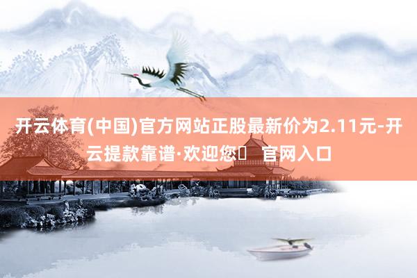 开云体育(中国)官方网站正股最新价为2.11元-开云提款靠谱·欢迎您✅ 官网入口