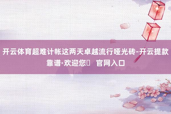 开云体育超难计帐这两天卓越流行哑光砖-开云提款靠谱·欢迎您✅ 官网入口