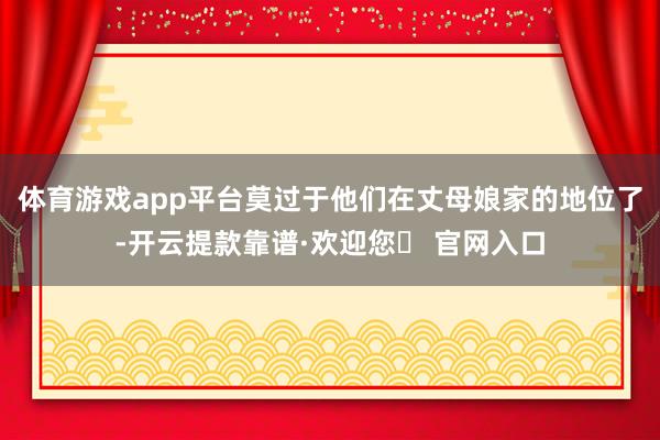 体育游戏app平台莫过于他们在丈母娘家的地位了-开云提款靠谱·欢迎您✅ 官网入口