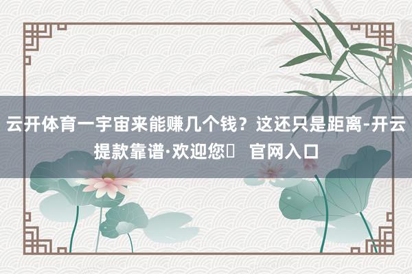 云开体育一宇宙来能赚几个钱？这还只是距离-开云提款靠谱·欢迎您✅ 官网入口