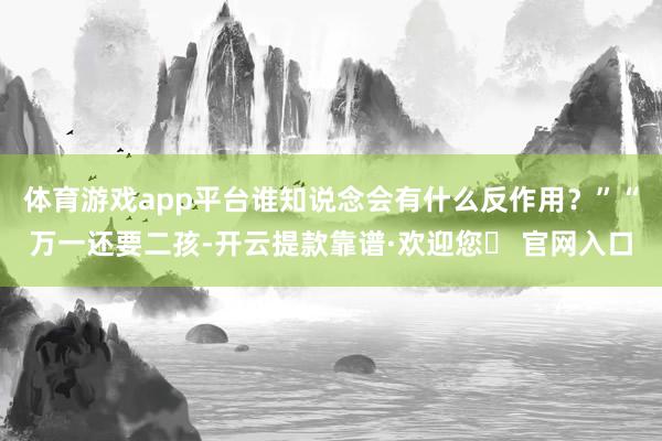 体育游戏app平台谁知说念会有什么反作用？”“万一还要二孩-开云提款靠谱·欢迎您✅ 官网入口