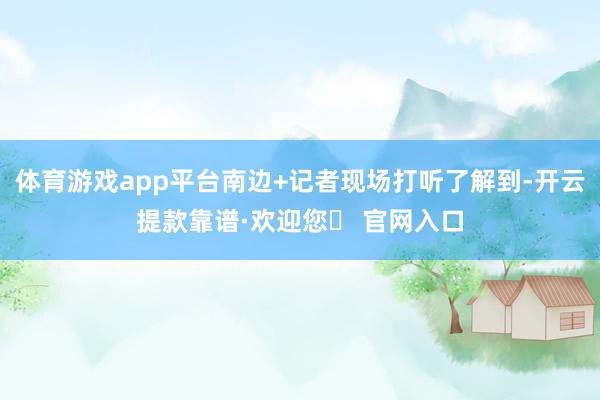 体育游戏app平台南边+记者现场打听了解到-开云提款靠谱·欢迎您✅ 官网入口