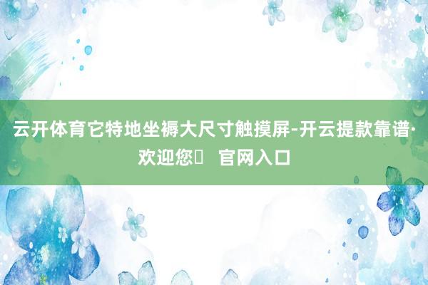 云开体育它特地坐褥大尺寸触摸屏-开云提款靠谱·欢迎您✅ 官网入口