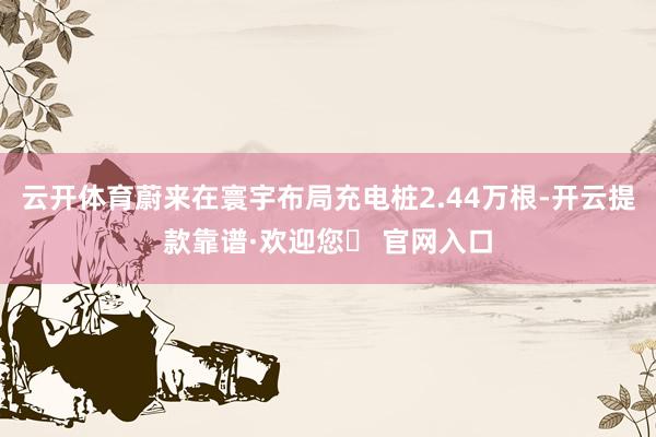 云开体育蔚来在寰宇布局充电桩2.44万根-开云提款靠谱·欢迎您✅ 官网入口