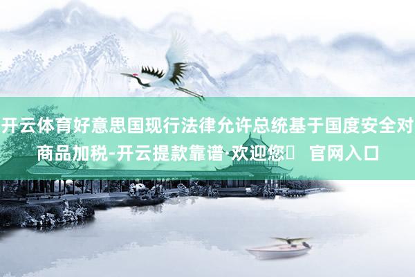 开云体育好意思国现行法律允许总统基于国度安全对商品加税-开云提款靠谱·欢迎您✅ 官网入口