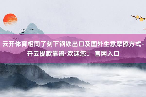 云开体育相同了刻下钢铁出口及国外生意摩擦方式-开云提款靠谱·欢迎您✅ 官网入口