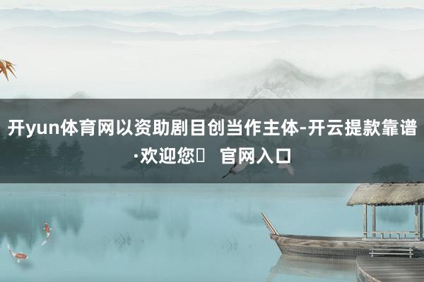 开yun体育网以资助剧目创当作主体-开云提款靠谱·欢迎您✅ 官网入口