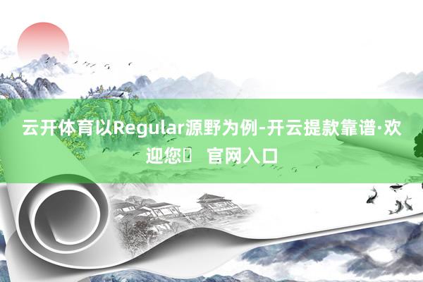 云开体育以Regular源野为例-开云提款靠谱·欢迎您✅ 官网入口