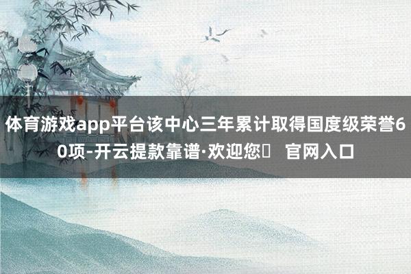 体育游戏app平台该中心三年累计取得国度级荣誉60项-开云提款靠谱·欢迎您✅ 官网入口