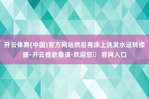 开云体育(中国)官方网站然后再涂上洗发水运转揉搓-开云提款靠谱·欢迎您✅ 官网入口