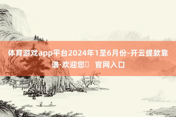 体育游戏app平台　　2024年1至6月份-开云提款靠谱·欢迎您✅ 官网入口