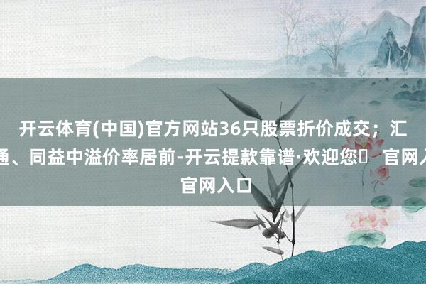开云体育(中国)官方网站36只股票折价成交；汇金通、同益中溢价率居前-开云提款靠谱·欢迎您✅ 官网入口